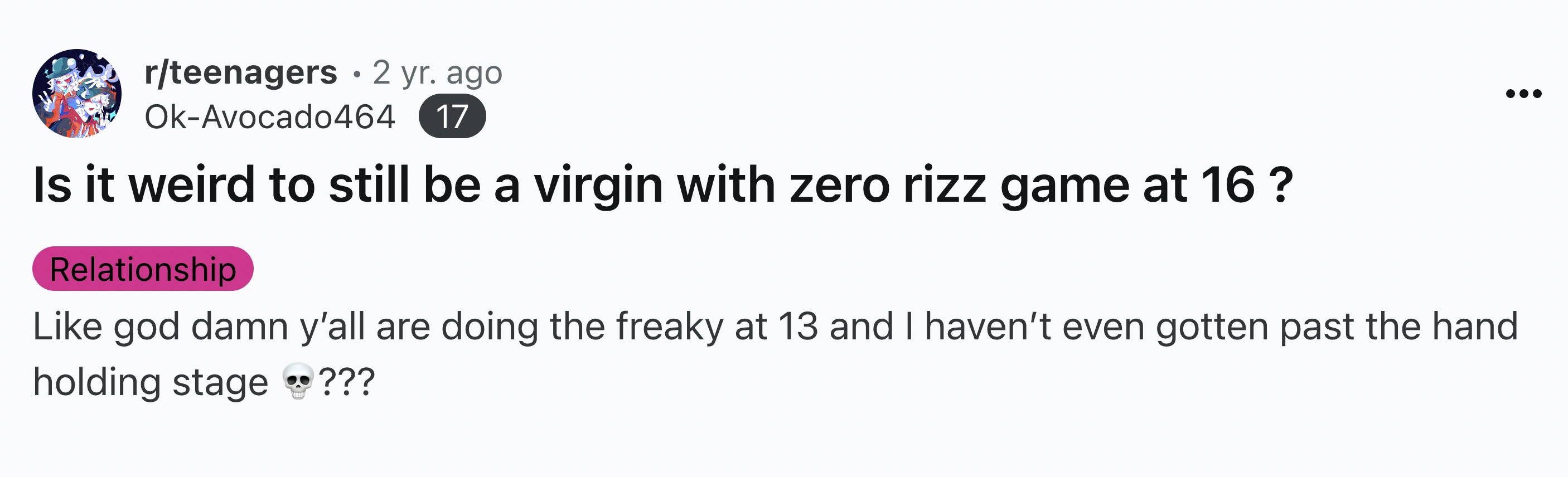 number - rteenagers 2 yr. ago OkAvocado464 17 Is it weird to still be a virgin with zero rizz game at 16? Relationship god damn y'all are doing the freaky at 13 and I haven't even gotten past the hand holding stage ???